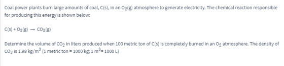 Coal power plants burn large amounts of coal, C(s), in an 02(g) atmosphere to generate electricity. The chemical reaction responsible for producing this energy is shown below: c(s) +O2(g) ? CO2(g) Determine the volume of cop in liters produced when 100 metric ton of C(s) is completely burned in an 0p atmosphere. The density of co2 is 1.98 kg/m3 (1 metric ton 1000 kg: 1 m3- 1000 L)
