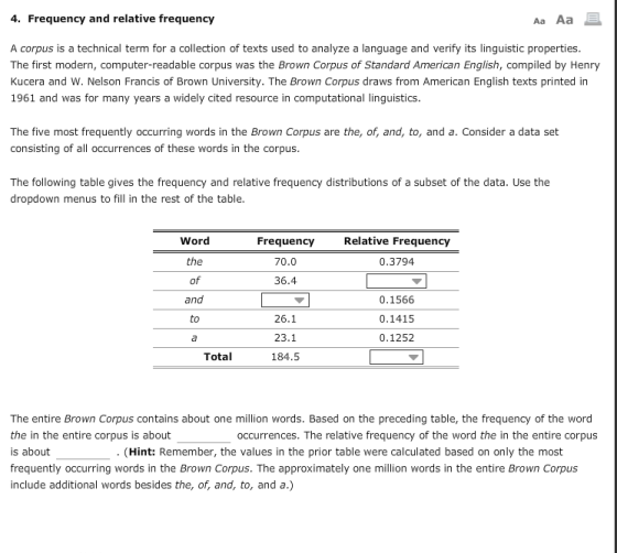 4. Frequency and relative frequency Aa Aa A corpus is a technical term for a collection of texts used to analyze a language and verify its linguistic properties The first modern, computer-readable corpus was the Brown Corpus of Standard American English, compiled by Henry Kucera and W. Nelson Francis of Brown University. The Brown Corpus draws from American English texts printed in 1961 and was for many years a widely cited resource in computational linguistics The five most frequently occurring words in the Brown Corpus are the, of, and, to, and a. Consider a data set consisting of all occurrences of these words in the corpus The following table gives the frequency and relative frequency distributions of a subset of the data. Use the dropdown menus to fill in the rest of the table Word Relative Frequency Frequency 70.0 36.4 0.3794 0.1566 0.1415 0.1252 and 26.1 23.1 184.5 to Total The entire Brown Corpus contains about one million words. Based on the preceding table, the frequency of the word the in the entire corpus is about is about frequently occurring words in the Brown Corpus. The approximately one million words in the entire Brown Corpus include additional words besides the, of, and, to, and a.) occurrences. The relative frequency of the word the in the entire corpus (Hint: Remember, the values in the prior table were calculated based on only the most