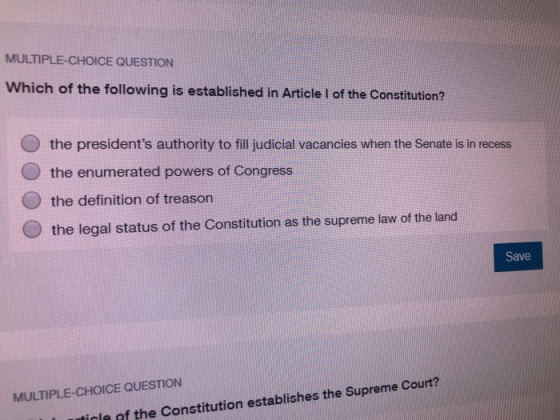 MULTIPLE-CHOICE QUESTION Which of the following is established in Article I of the Constitution? the presidents authority to fill judicial vacancies when the Senate is in recess the enumerated powers of Congress the definition of treason the legal status of the Constitution as the supreme law of the land Save MULTIPLE-CHOICE QUESTION icle of the Constitution establishes the Supreme Court?