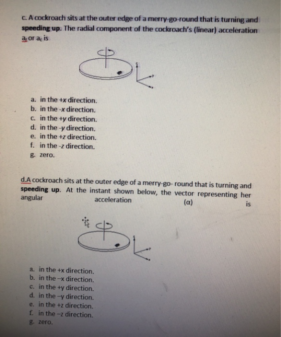 C. A cockroach sits at the outer edge of a merry-go-round that is turning and speeding up. The radial component of the cockro