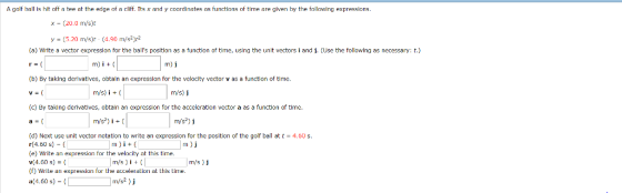 A golf ball is hit off a tee at the edge of a cliff. Its x and y coordinates as functions of time are given by the following expressions. x- (20.0 m/s)t y (5.20 m/s)r-(4.90 m/s2)r2 (a) Write a vector expression for the balls position as a function of time, using the unit vectors i and j. (Use the following as necessary: t.) (b) By taking derivatlves, obtain an expression for the velocity vector v as a function of time ms) j (c) By taking derivatives, obtain an expression for the acceleration vector a as a function of time. m/s2) j (d) Next use unit vector notation to write an expression for the position of the golf ball at t4.60 s. (4.60 s)- e) Write an expression for the velocity at this time v(4.60 s) = ( (f) Write an expression for the acceleration at this tine. a(4.60 s)- m)i m/s)i+m/s) j m/s2) j m ) j