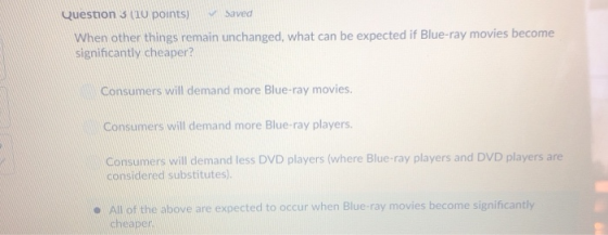 Question 3 (i0 points) saved When other things remain unchanged, what can be expected if Blue-ray movies become significantly cheaper? Consumers will demand more Blue-ray movies. Consumers will demand more Blue-ray players. Consumers will demand less DVD players (where Blue-ray players and DVD players are considered substitutes) e All of the above are expected to occur when Blue-ray movies become significantly cheaper