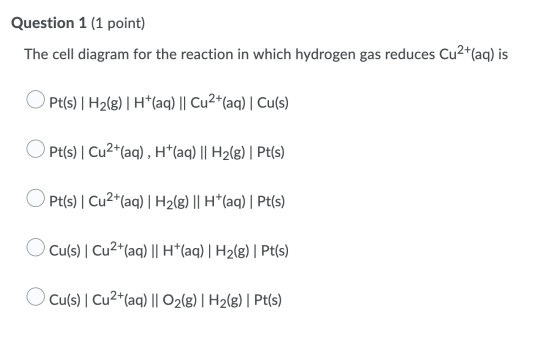 Question 1 (1 point) The cell diagram for the reaction in which hydrogen gas reduces Cu2+(aq) is O Pt(s) | H2(8)| H+(aq) || C