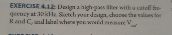EXERCISE 4.12: Design a high-pass filter with a cutoff fre- quency at 30 kHz. Sketch your design, choose the values for R and C, and label where you would measure V out