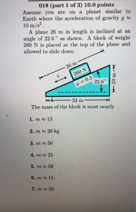 018 (part 1 of 3) 10.0 points Assume you are on a planet similar to Earth where the acceleration of gravity g 10 m/s2 . A plane 26 m in length is inclined at an angle of 22.6° as shown. A block of weight 260 N is placed at the top of the plane and allowed to slide down. 260 N 0.3 22.6° The mass of the block is most nearly 1. m 13 2. m 26 kg 3. m ะ 50 4. m 25 5. m 39 6. m 15 7. m 20