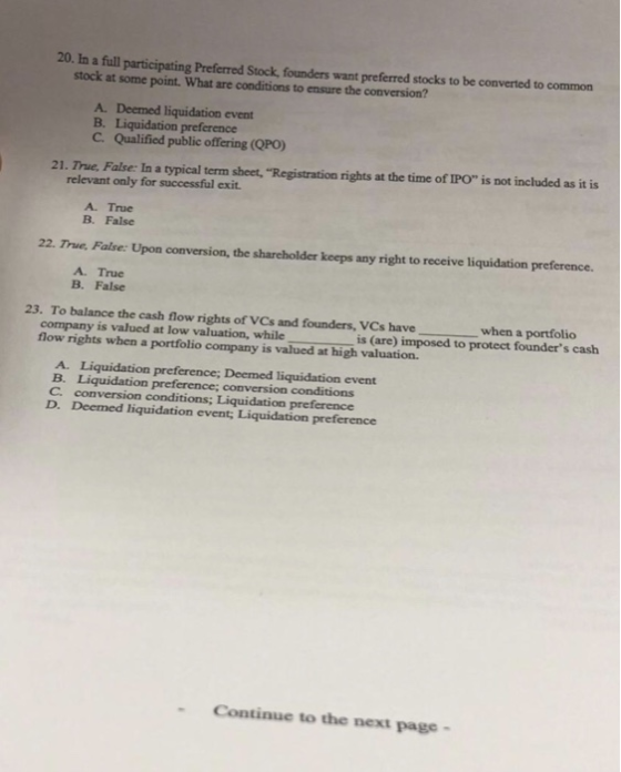 20. In a full participating Preferred Stock, founders want preferred stocks to be converted to common stock at some point. What are conditions to ensure the conversion? A. Deemed liquidation event B. Liquidation preference C. Qualified public offering (QPO) 21. True. False: In a typical term sheet, Registration rights at the time of IPO is not included as it is relevant only for successful exit A. True B. False 22. True, False: Upon conversion, the shareholder keeps any right to receive liquidation preference. A. True B. False 23. To balance the cash flow rights of VCs and founders, VCs have when a portfolio company is valued at low valuation, whileis (are) imposed to protect founders cash flow rights when a portfolio company is valued at high valuation. event B. Liquidation preference; conversion conditions C. conversion conditions; Liquidation preference D. Deemed liquidation event, Liquidation preference - Continue to the next page-
