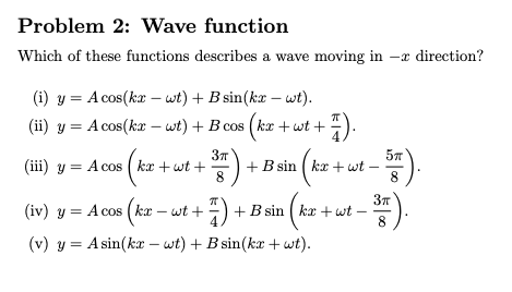 Problem 2: Wave function Which of these functions describes a wave moving in -x direction? (i) y = A cos(kx-at) + B sin(kz-wt). (ii) y = Acos(kz-wt) + B cos (kx +wt + π) B sin[kx + wt - 37T (v) yAsin(kx -wt) +B sin(kx +wt)
