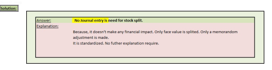 Solution: Answer: No Journal entry is need for stock split. Explanation: Because, it doesnt make any financial impact. Only face value is splited. Only a memorandom adjustment is made It is standardized. No futher explanation require.