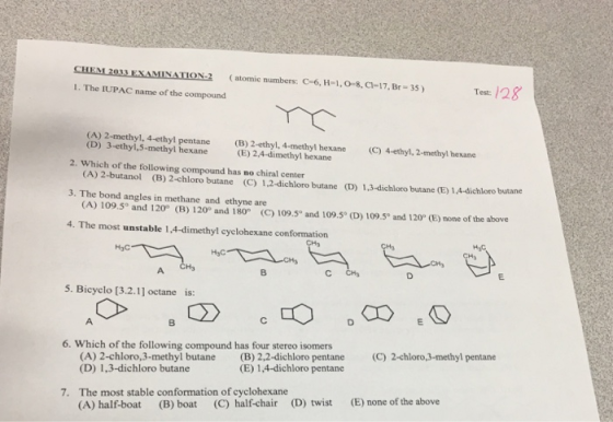 CHEM2033 EXAMINATIO .2 (atomic numbers: C-6, Н-1,0-8. C-17, Br-35 ) 1. The IUPAC name of the compound Test/28 (A) 2-methyl, 4-ethyl pentane B) 2-ethyl, 4-methyl hexne (E) 2,4-dimethyl hexane (4ethyl, 2-methylI hexane 2. Which of the following compound has no chiral center 3. The bond angles in methane and ethyne are 4. The most unstable 1,4-dimethyl cyclohexane conformation (D) 3-ethyl,5-methyl hexane (A) 2-butanol (B) 2-chloro butane (C) 1,2-dichloro butane (D) 1,3-dichloro butane (E) 1.,4-dichloro butane (A) 109.5° and 120 (B) 120° and 180 (C) 109.5° and 109.5 (D) 10950 and 120° (E) none of the above H3C H3 5. Bicyclo [3.2.1] octane is: 6. Which of the following compound has four stereo isomers (C) 2-chloro,3-methyl pentane (A) 2-chloro,3-methyl butane (D) 1,3-dichloro butane (B) 2,2-dichloro pentane (E) 1,4-dichloro pentane The most stable conformation of cyclohexane (A) half-boat 7. (D) twist (E) none of the above (B) boat (C) half-chair