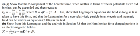 2) (a) Show that the x-component of the Lorentz force, when written in terms of vector potentials as we did in class, can be expanded and then recast as o where U q-qA. Thus, show that Lagranges equations still hold so long as U is taken to have this form, and that the Lagrangian for a non-relativistic particle in an electric and magnetic field can be written as equation (7.104) in the text. (b) Show from this Lagrangian and the analysis in Section 7.8 that the H an electromagnetic field is for a charged particle in
