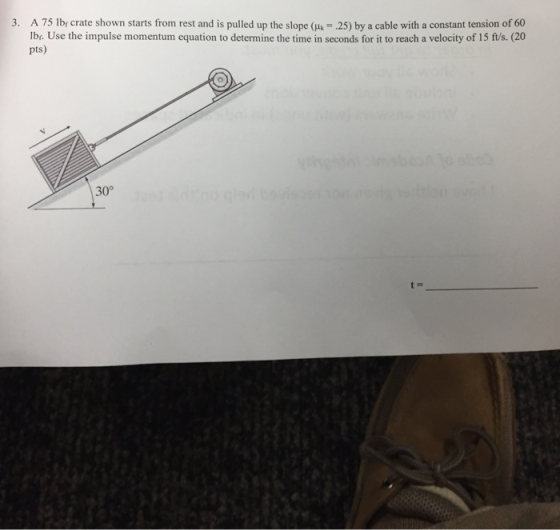 3. A 75 lbr crate shown starts from rest and is pulled up the slope ( 25) by a cable with a constant tension of 60 lbr. Use the impulse momentum equation to determine the time in seconds for it to reach a velocity of 15 ft/s. (20 pts) O. 30°