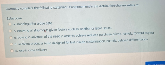 Correctly complete the following statement. Postponement in the distribution channel refers to: Select one: a. shipping after