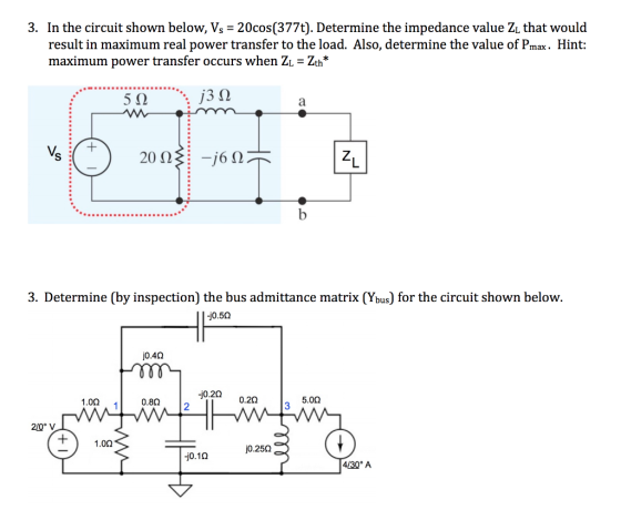In the circuit shown below, Vs 20cos (377t). Determine the impedance value Zi that would result in maximum real power transfer to the load. Also, determine the value of Pmax. Hint: maximum power transfer occurs when Z Zth* 3. 5 3. Determine (by inspection) the bus admittance matrix (Ybus) for the circuit shown below. -j0.50 jo.4Ω j0.20 1.02 0.8Ω . 12 0.2Ω 5.00 210 1.0Ω jo.25Ω -j0.1Ω 4/30 A