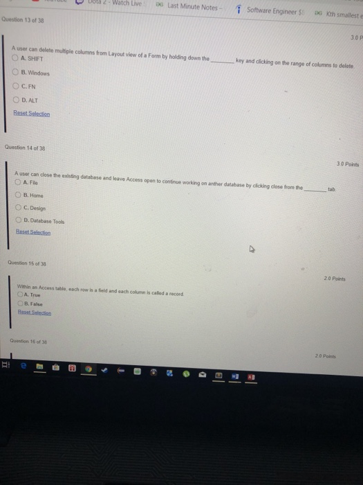 D Dot 2-Watch Live Last Minute Notes - software Engineer Sr DG Kth smallest Question 13 of 38 3.0 P A user can delete multiple columns from Layout view of a Form by holding down thekey and dlicking on the range of columns to delete O A. SHIFT B. Windows C. FN D. ALT Question 14 of 38 3 0 Points A user can dlose the existing database and leave Access opan to continue working on anther database by cicking close from the tab O B. Home C. Design O D. Database Tools Question 15 of 38 20 Points Witehin an Access table, each row is a field and each column is called a record A. True B.False Question 16 of 38 20 Pont