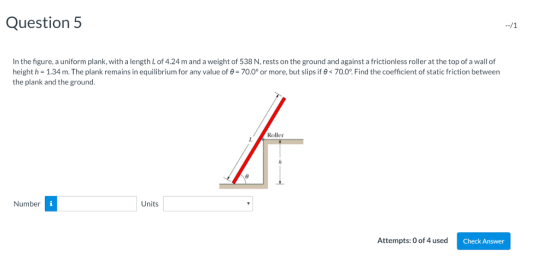 Question 5 In the figure, a uniform plank, with a length L of 4.24 m and a weight of 538 N, rests on the ground and against a frictionless roller at the top of a wall of height h-1.34 m. The plank remains in equilibrium for any value of e 700 or more, but slips i ø 700 Fin ће сое с ent of static roton between the plank and the ground. Roller I. Number Units Attempts:0 of 4 used C Check Answer
