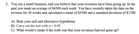 5. You run a small business, and you believe that your revenues have been going up. In the past you made an average of $4500 each week. You have recently taken the data on the revenue for 30 weeks and calculated a mean of $5300 and a standard deviation of $1700. A) State your null and alternative hypotheses B) Carry out the test with α-0.05 C) What would it mean if the truth was that your revenues had not gone up?