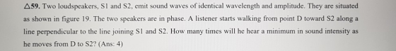 Δ59. emit sound waves ofidentical wavelength and armplitude. They are situated as shown in figure 19. The two speakers are in phase. A listener starts walking from point D toward S2 along a line perpendicular to the line joining S1 and S2. How many times will he hear a minimum in sound intensity as he moves from D to S2? (Ans: 4) Two loudspeakers, SI and S2,