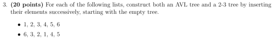 3. (20 points) For each of the following lists, construct both an AVL tree and a 2-3 tree by inserting their elements successively, starting with the empty tree. 1, 2, 3, 4, 5, 6 . 6, 3, 2, 1, 4, 5
