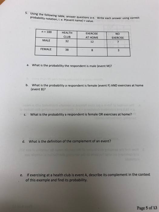 Using the following table, answer questions a-e. Write each answer using correct probability notation, i. e. P(event name) value. n 100 HEALTH CLUB 32 EXERCISE AT HOME 12 NO EXERCISE MALE FEMALE 38 8 a. What is the probability the respondent is male (event M)? b. What is the probability a respondent is female (event F) AND exercises at home (event B)? c. What is the probability a respondent is female OR exercises at home? d. What is the definition of the complement of an event? If exercising at a health club is event A, describe its complement in the context of this example and find its probability. e. Page 5 of 13