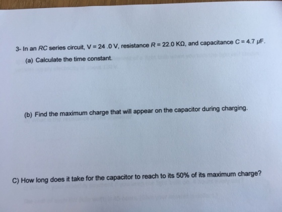 3-In an RC series circuit, V = 24.0 V, resistance R-22.0 KΩ, and capacitance C = 4.7 μF (a) Calculate the time constant. (b) Find the maximum charge that will appear on the capacitor during charging. C) How long does it take for the capacitor to reach to its 50% of its maximum charge?