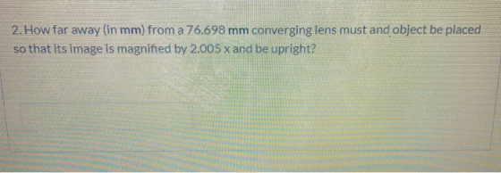 2. How far away (in mm) from a 76.698 mm converging lens must and object be placed so that its image is magnified by 2.005 x