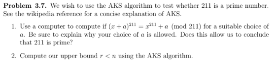 Problem 3.7. We wish to use the AKS algorithm to test whether 211 is a prime number explanation of AKS. 24 a)211 See the wikipedia reference for a concise ex 1. Use a computer to compute if ( 211a (mod 211) for a suitable choice of a. Be sure to explain why your choice of a is allowed. Does this allow us to conclude -T211 that 211 is prime? 2. Compute our upper bound r < n using the AKS algorithm