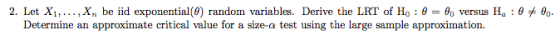 2. Let X1, , Xn be iid exponential(9) random variables. Derive the LRT of Ho : ? = ?? versus Ha : ????. Determine an approximate critical value for a size-a test using the large sample approximation.