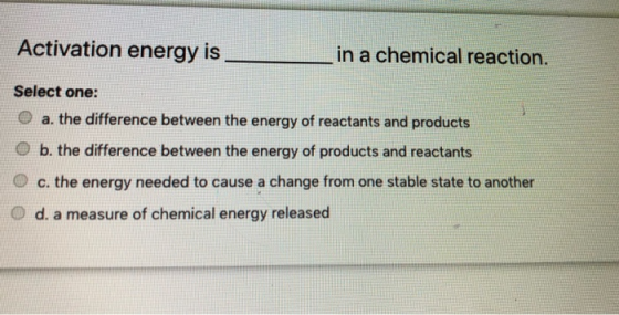 Activation energy is in a chemical reaction. Select one: a. the difference between the energy of reactants and products b. th