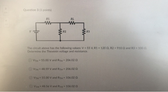Question 3 (3 points) R1 RL R2 R3 The circuit above has the following values: V 55 V. R1-120 Ω. R2-910 Ω and R3 = 100 Ω. Dete