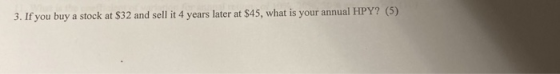 3. If you buy a stock at $32 and sell it 4 years later at $45, what is your annual HPY? (5)