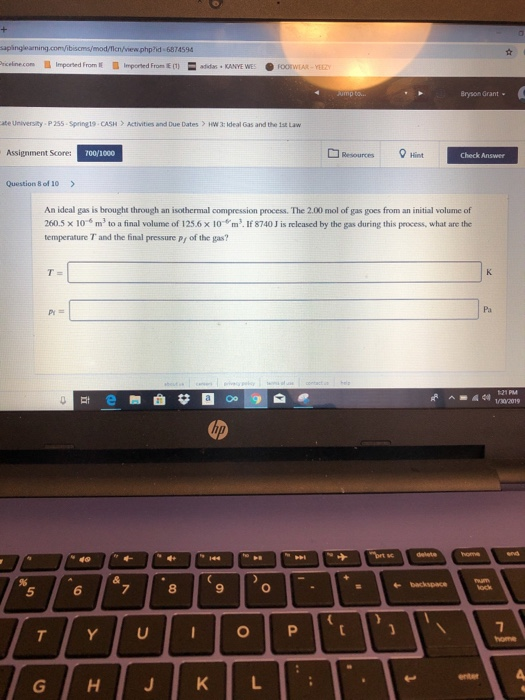 phpnd 6874594 Bryson Grant ate University P255-Spring19- CASH Activities and Due Dates HW 3: Ideal Gas and the 1st Law Assignment Scores 00/1000 Resources 8+int Check Answer Question 8 of 10> An ideal gas is brought through an isothermal compression process. The 2.00 mol of gas goes from an initial volume of 260.5 x 10-s m2 to a final volume of 125.6 x 10 m3. If 8740 J is released by the gas during this process, what are the temperature T and the final pressure py of the gas? PY Pa 5 6 8 9