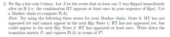 2. We flip a fair coin 5 times. Let A be the event that at least one T was flipped immediately after an H (i.e. the combination HT appears at least once in your sequence of flips). Use a Markov chain to compute P(A). Hint: Try using the following three states for your Markov chain: State 0: HT has not appeared yet and cannot appear in the next flip; State 1: HT has not appeared yet, but could appear in the next flip; State 2: HT has appeared at least once. Write down the transition matrix P, and express P(A) in terms of P5.