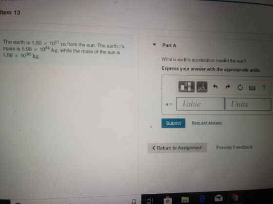 Item 13 The earth is 1.50 x 10 m from the sun. The earthDs Part A mass is 5.98 x 10 kg, while the mass of the sun is 1030 kg