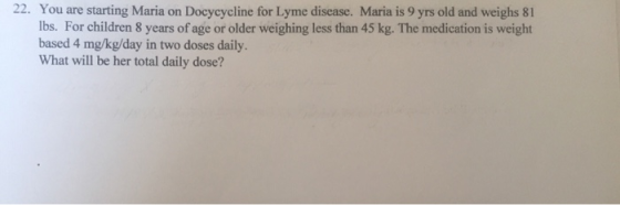 22. You are starting Maria on Docycycline for Lyme disease. Maria is 9 yrs old and weighs 81 lbs. For children 8 years of age