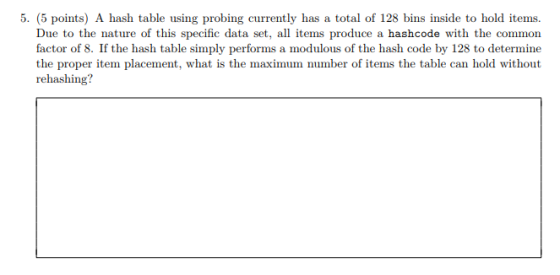 5. (5 points) A hash table using probing currently has a total of 128 bins inside to hold items. Due to the nature of this specific data set, all items produce a hashcode with the common factor of 8. If the hash table simply performs a modulous of the hash code by 128 to determine the proper item placement, what is the maximum number of items the table can hold without rehashing?