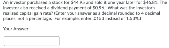 An investor purchased a stock for $44.95 and sold it one year later for $46.81. The investor also received a dividend payment