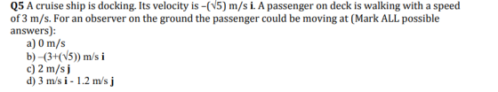 Q5 A cruise ship is docking. Its velocity is -(V5) m/s i. A passenger on deck is walking with a speed of 3 m/s. For an observer on the ground the passenger could be moving at (Mark ALL possible answers): a) 0 m/s c) 2 m/s j d) 3 m/s i - 1.2 m/s j