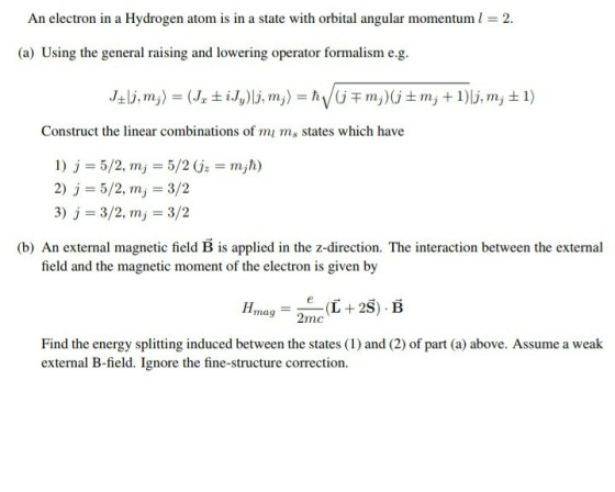 An electron in a Hydrogen atom is in a state with orbital angular momentum 2 (a) Using the general raising and lowering operator formalism e.g Construct the linear combinations of mi ms states which have 2) j 5/2,my 3/2 3) j-3/2, m,-3/2 (b) An external magnetic field B is applied in the z-direction. The interaction between the external field and the magnetic moment of the electron is given by Hmag_ 2mc Find the energy splitting induced between the states (1) and (2) of part (a) above. Assume a weak external B-field. Ignore the fine-structure correction