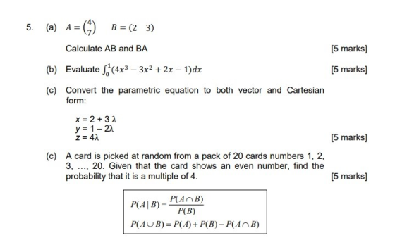 5. [5 marks] (a) A= = (4) B = (23) Calculate AB and BA (b) Evaluate S(4x3 – 3x2 + 2x – 1)dx (c) Convert the parametric equati