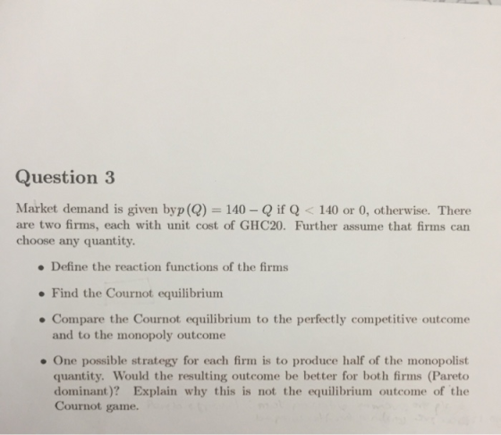 Question 3 Market demand is given byp(Q) 140- Q if Q < 140 There are two firms, each with unit cost of GHC20. Further assume that firms can choose any quantity or , otherwise. Define the reaction functions of the firms Find the Cournot equilibriunm Compare the Cournot equilibrium to the perfectly competitive outcome and to the monopoly outcome . One possible strategy for each firm is to produce half of the monopolist quantity. Would the resulting outcome be better for both firms (Pareto dominant)? Explain why this is not the equilibrium outcome of the Cournot game.