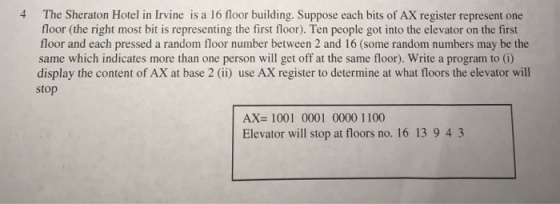 4 The Sheraton Hotel in Irvine is a 16 floor building. Suppose each bits of AX register represent one floor (the right most bit is representing the first floor). Ten people got into the elevator on the first floor and each pressed a random floor number between 2 and 16 (some random numbers may be the same which indicates more than one person will get off at the same floor). Write a program to (i) display the content of AX at base 2 (ii) use AX register to determine at what floors the elevator will stop AX=1001 0001 0000 1100 Elevator will stop at floors no. 16 13 943