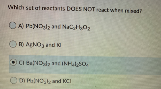 Which set of reactants DOES NOT react when mixed? A) Pb(NO3)2 and NaC2H302 B) AgNO3 and KI C) Ba(NO3)2 and (NH4)2SO4 D) Pb(NO