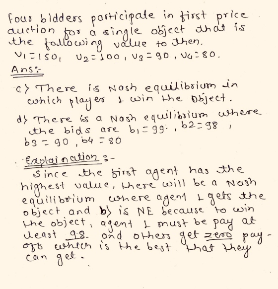 fous bldders pastcipale in irst price the tolloci g value to A ns c〉 There is Nash equilibrium-in dhen. hich rtajes sin the osjeci d〉,Th ere is a Nash equlbium where the bids ase bi:gg. , b238 Eaplaincution s ince the birst agent has the highest alue, ere oi be a Nash equilibum mere aaentaets the object, and b〉 S NE because towin the objecti agen L mus+ be Pay a女 Can aet ey