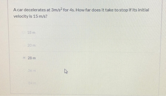 A car decelerates at 3m/s2 for 4s. How far does it take to stop if its initial velocity is 15 m/s? 18 m 20 m 28 m