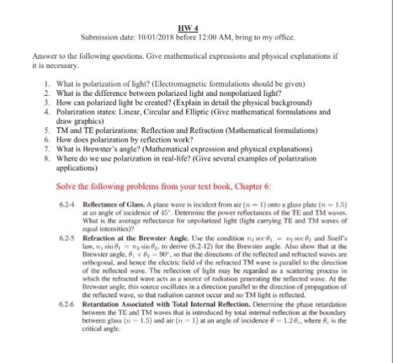HW 4 Submission date: 10/01/2018 before 12:00 AM, bring to my office. Answer to the following questions. Give mathematical expressions and physical explanations if it is necessary What is polarization of light? (Electromagnetic formulations should be given) What is the difference between polarized light and nonpolarized light? How can polarized light be created? (Explain in detail the physical background) Polarization states: Linear, Circular and Elliptic (Give mathematical formulations and draw graphics) TM and TE polarizations: Reflection and Refraction (Mathematical formulations) How does polarization by reflection work? What is Brewsters angle? (Mathematical expression and physical explanations) Where do we use polarization in real-life? (Give several examples of polarization applications) 1. 2. 3. 4. 5. 6. 7. 8. Solve the following problems from your text book, Chapter6 6.2-4 Reflectance of Glass. A plane wave is incident from air (n 1) onto a glass plate (n 1.5) at an angle of incidence of 40° Determine the power reflectances of the TE and TM waves. What is the average reflectance for unpolarized light (light carrying TE and TM waves of equal intensities)? Refraction at the Brewster Angle. Use the condition law, mi siu0, Tig sin θ2, to derive (6.2-12) for the Brewster angle. Also show that at the Brewster angle, θ] + 2-90. so that the directions of the reflected and refracted waves are orthogonal, and hence the electric field of the refracted TM wave is parallel to the direction of the reflected wave. The reflection of light may be regarded as a scattering process in which the refracted wave acts as a source of radiation generating the reflected wave. At the Brewster angle, this source oscillates in a direction parallel to the direction of propagation of the reflected wave, so that radiation cannot occur and no TM light is reflected. Retardation Associated with Total Internal Reflection. Determine the phase retardation between the TE and TM waves that is introduced by total internal reflection at the boundary between glass (n 1.5) and air (n-1) at an angle of incidence θ-1.20,, where 0, is the crtical angle 6.2.5 sec 6,-n2sec02 and Snells 6.2-6