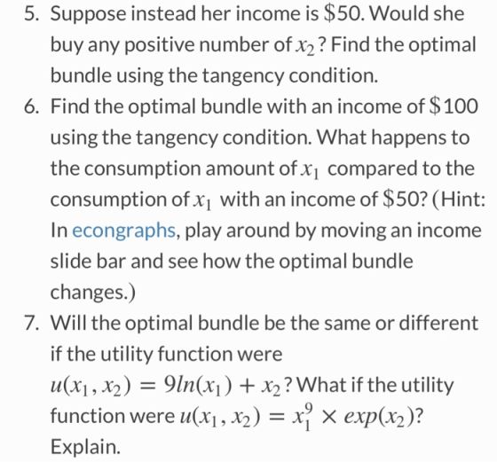 5. Suppose instead her income is $50. Would she buy any positive number of x2? Find the optimal bundle using the tangency condition. 6. Find the optimal bundle with an income of $100 using the tangency condition. What happens to the consumption amount of x1 compared to the consumption of x1 with an income of $50? (Hint: In econgraphs, play around by moving an income slide bar and see how the optimal bundle changes.) 7. Will the optimal bundle be the same or different if the utility function were u(x1, x2) -9ln(xi) +x2? What if the utility function were u(xi , X2)-X exp(x2 )? Explain.
