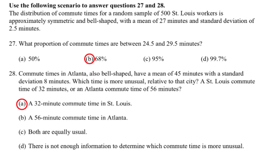 Use the following scenario to answer questions 27 and 28. The distribution of commute times for a random sample of 500 St. Louis workers is approximately symmetric and bell-shaped, with a mean of 27 minutes and standard deviation of 2.5 minutes. 27. What proportion of commute times are between 24.5 and 29.5 minutes? (a) 50% (b)68% (c) 95% (d) 99.7% 28. Commute times in Atlanta, also bell-shaped, have a mean of 45 minutes with a standard deviation 8 minutes. Which time is more unusual, relative to that city? A St. Louis commute time of 32 minutes, or an Atlanta commute time of 56 minutes? (a)A 32-minute commute time in St. Louis. (b) A 56-minute commute time in Atlanta. (c) Both are equally usual. d) There is not enough information to determine which commute time is more unusual