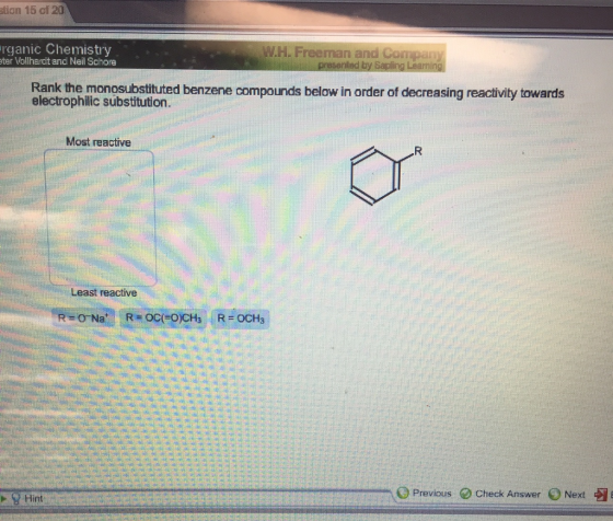 tion 16 of 20 rganic Chemistry W H. Freeman and Compa ter Vollhardt and Neil Schore Rank the monosubstituted benzene compounds below in order of decreasing reactivity towards substitution. Most reactive Least reactive O Previous Check Answer 0 Next 9 Hint