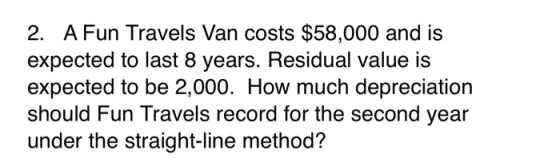 2. A Fun Travels Van costs $58,000 and is expected to last 8 years. Residual value is expected to be 2,000. How much deprecia