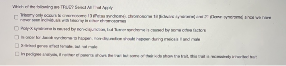Which of the following are TRUE? Select All That Apply Trisomy only occurs to chromosome 13 (Patau syndrome), chromosome 18 (